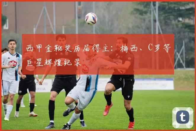 西甲金靴奖历届得主：梅西、C罗等巨星辉煌纪录