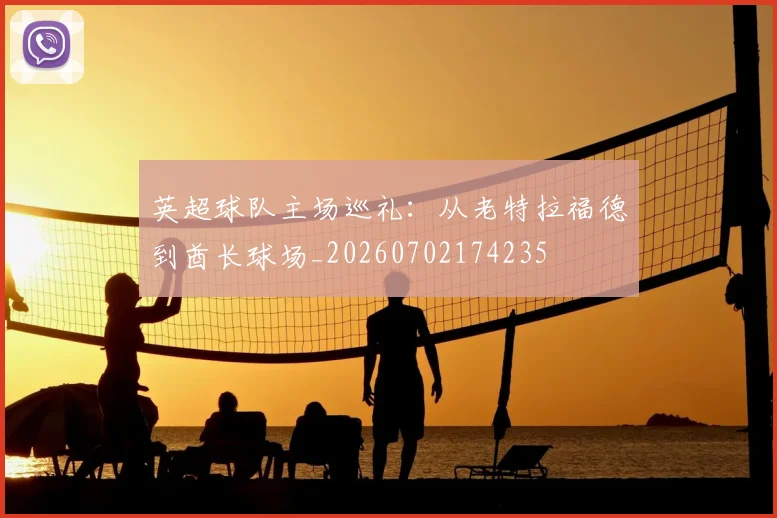 英超球队主场巡礼：从老特拉福德到酋长球场_20260702174235