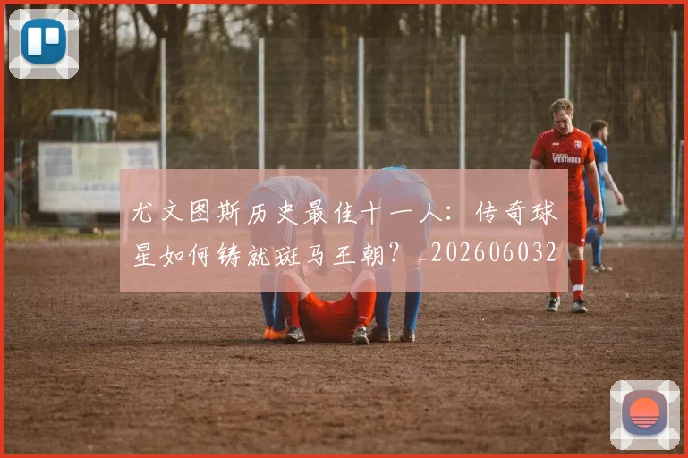 尤文图斯历史最佳十一人：传奇球星如何铸就斑马王朝？_20260603222032