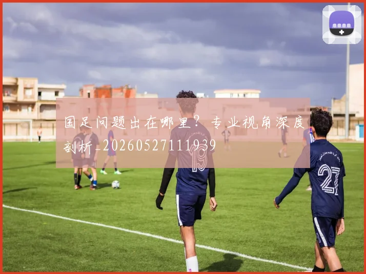 国足问题出在哪里？专业视角深度剖析_20260527111939