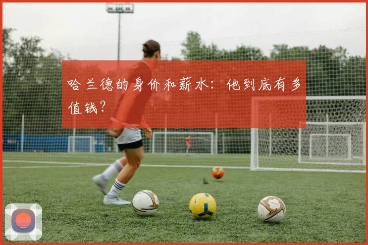 哈兰德的身价和薪水：他到底有多值钱？