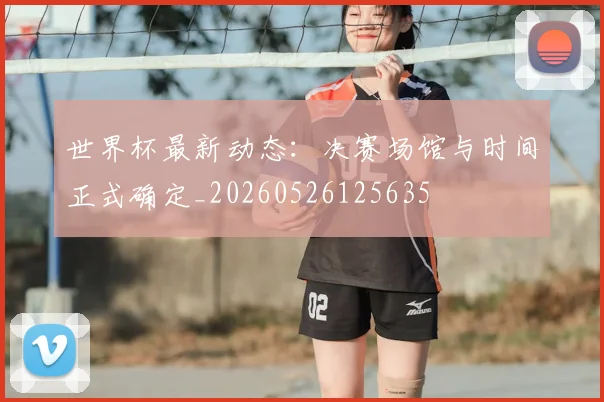 世界杯最新动态:决赛场馆与时间正式确定_20260526125635