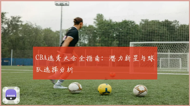 CBA选秀大会全指南:潜力新星与球队选择分析