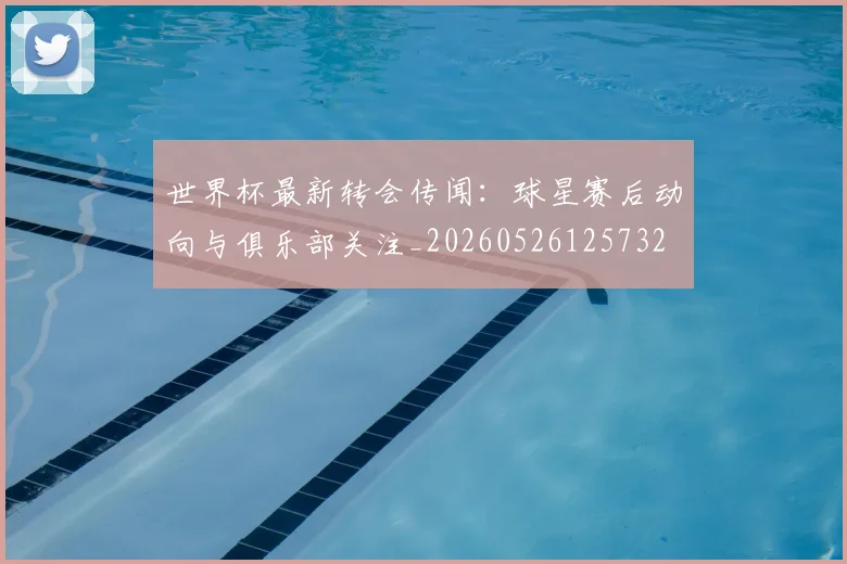 世界杯最新转会传闻：球星赛后动向与俱乐部关注_20260526125732