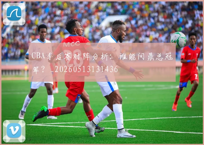 CBA季后赛对阵分析:谁能问鼎总冠军?_20260513131436