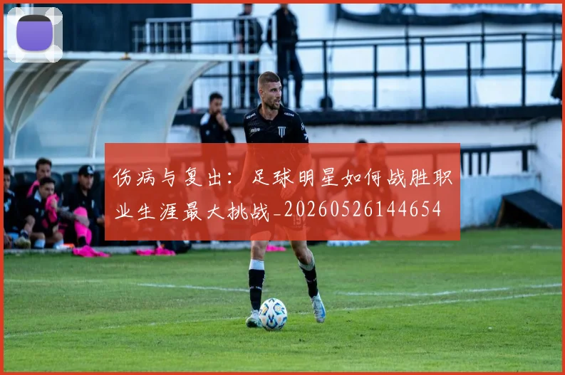 伤病与复出：足球明星如何战胜职业生涯最大挑战_20260526144654