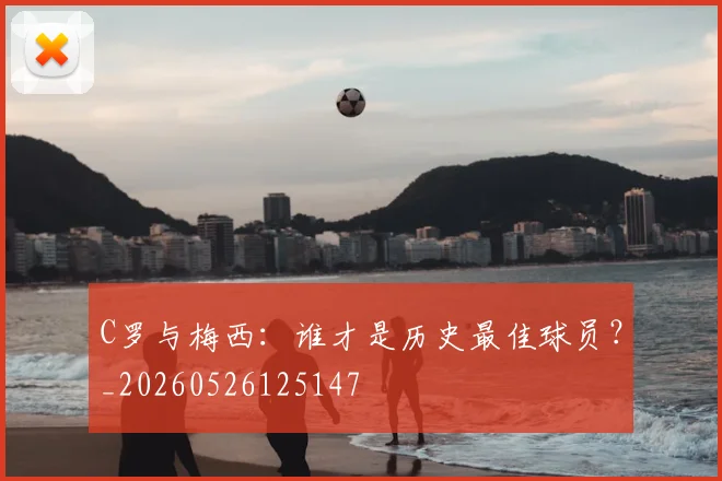 C罗与梅西：谁才是历史最佳球员？_20260526125147