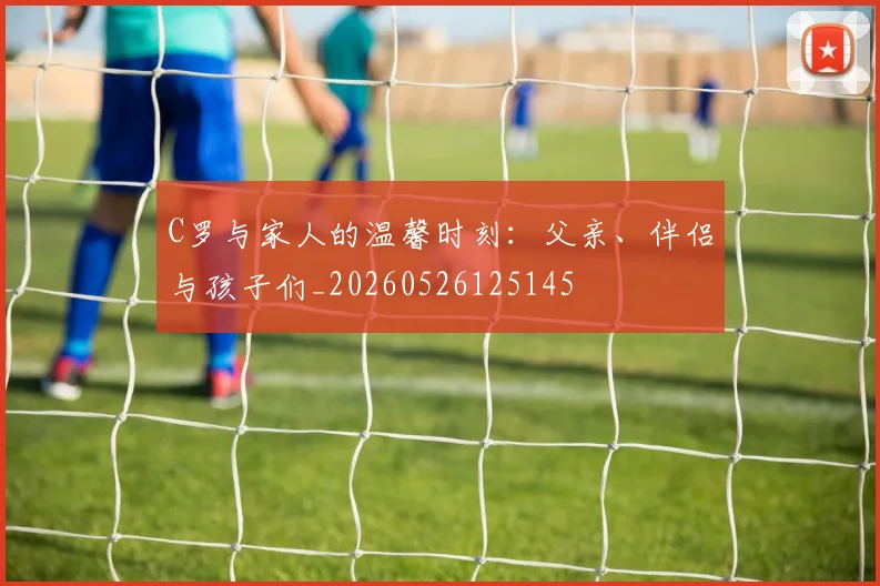 C罗与家人的温馨时刻：父亲、伴侣与孩子们_20260526125145