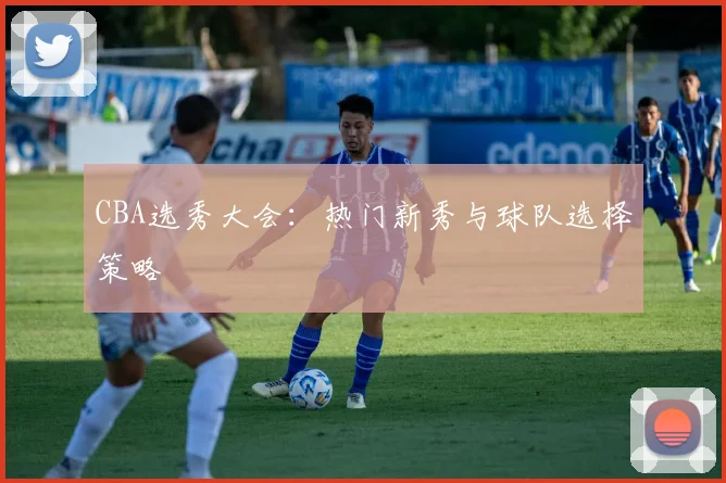 CBA选秀大会：热门新秀与球队选择策略