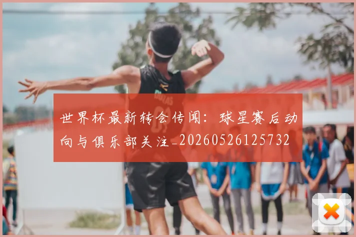 世界杯最新转会传闻：球星赛后动向与俱乐部关注_20260526125732