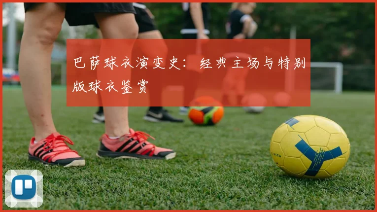 巴萨球衣演变史:经典主场与特别版球衣鉴赏