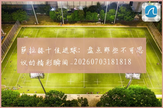 萨拉赫十佳进球：盘点那些不可思议的精彩瞬间_20260703181818