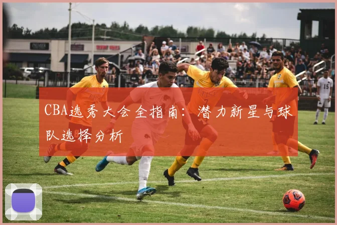 CBA选秀大会全指南:潜力新星与球队选择分析