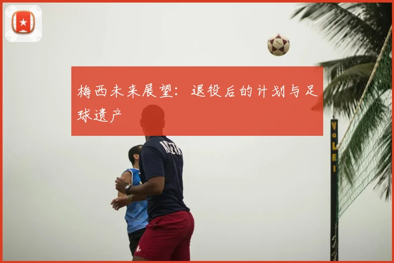 梅西未来展望：退役后的计划与足球遗产