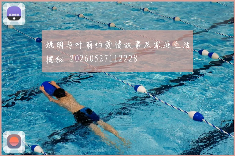 姚明与叶莉的爱情故事及家庭生活揭秘_20260527112228