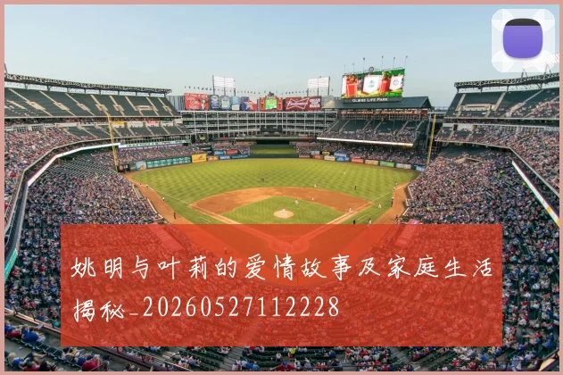 姚明与叶莉的爱情故事及家庭生活揭秘_20260527112228