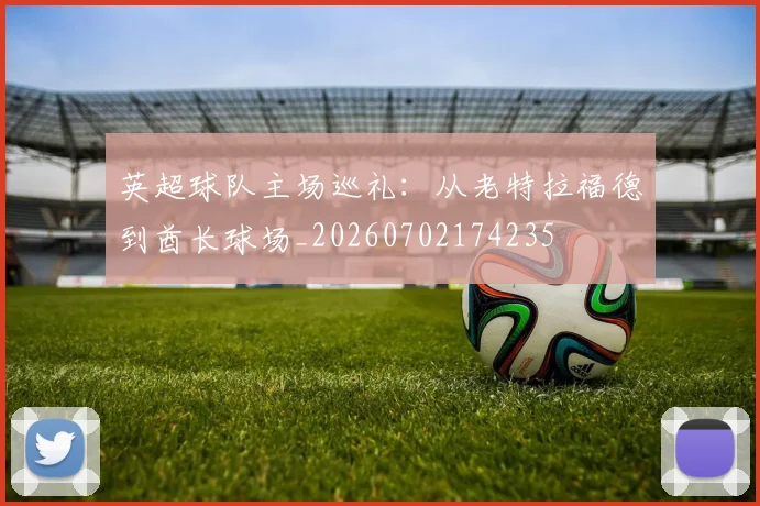 英超球队主场巡礼：从老特拉福德到酋长球场_20260702174235