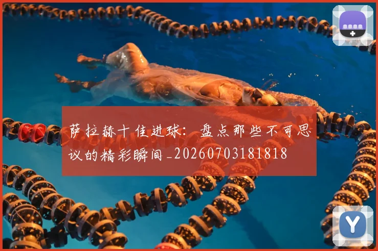 萨拉赫十佳进球：盘点那些不可思议的精彩瞬间_20260703181818
