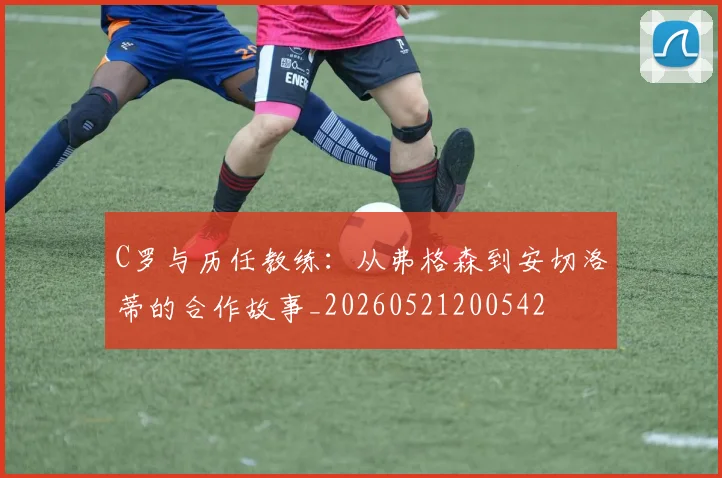 C罗与历任教练：从弗格森到安切洛蒂的合作故事_20260521200542