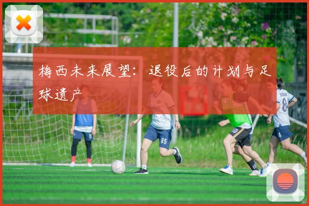 梅西未来展望：退役后的计划与足球遗产