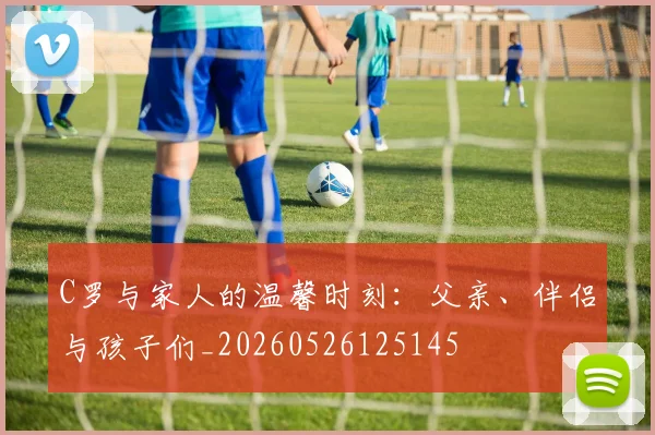 C罗与家人的温馨时刻：父亲、伴侣与孩子们_20260526125145
